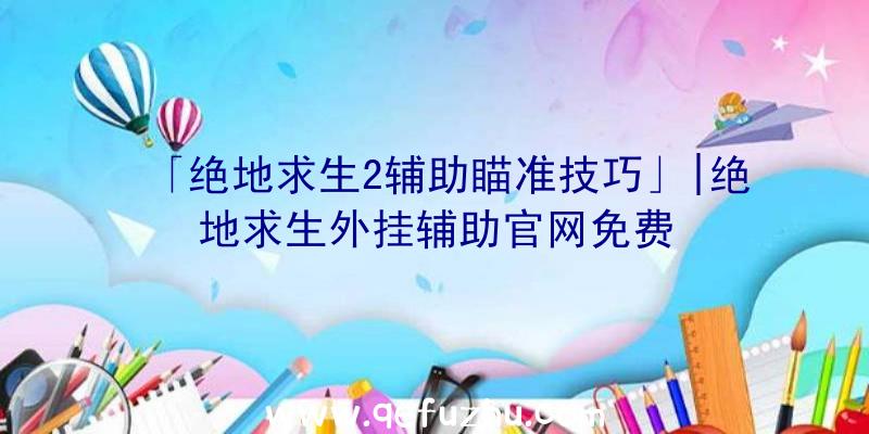 「绝地求生2辅助瞄准技巧」|绝地求生外挂辅助官网免费